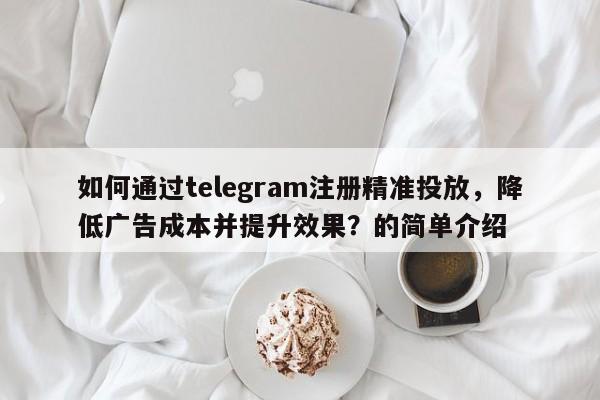 如何通过telegram注册精准投放，降低广告成本并提升效果？的简单介绍