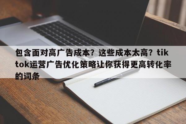 包含面对高广告成本?这些成本太高?tiktok运营广告优化策略让你获得更高转化率的词条