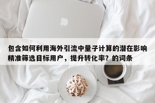 包含如何利用海外引流中量子计算的潜在影响精准筛选目标用户,提升转化率?的词条