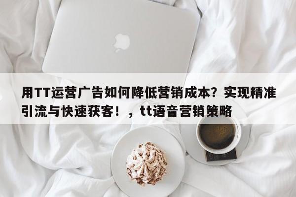 用TT运营广告如何降低营销成本？实现精准引流与快速获客！，tt语音营销策略