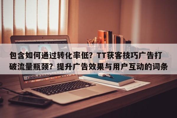 包含如何通过转化率低？TT获客技巧广告打破流量瓶颈？提升广告效果与用户互动的词条