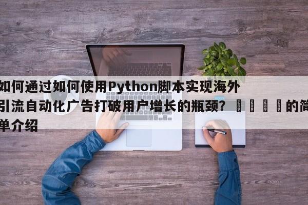 如何通过如何使用Python脚本实现海外引流自动化广告打破用户增长的瓶颈？💡的简单介绍