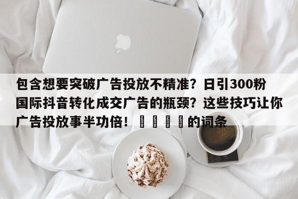 包含想要突破广告投放不精准？日引300粉国际抖音转化成交广告的瓶颈？这些技巧让你广告投放事半功倍！💡的词条