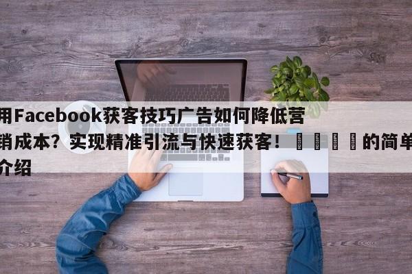 用Facebook获客技巧广告如何降低营销成本?实现精准引流与快速获客!📈的简单介绍