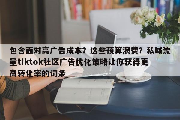包含面对高广告成本？这些预算浪费？私域流量tiktok社区广告优化策略让你获得更高转化率的词条