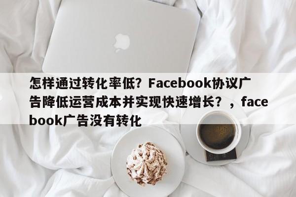 怎样通过转化率低?Facebook协议广告降低运营成本并实现快速增长?,facebook广告没有转化
