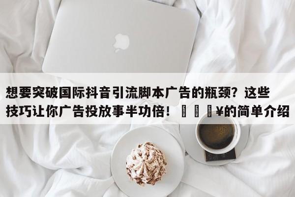 想要突破国际抖音引流脚本广告的瓶颈？这些技巧让你广告投放事半功倍！💥的简单介绍