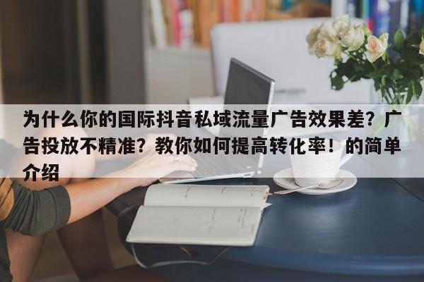 为什么你的国际抖音私域流量广告效果差?广告投放不精准?教你如何提高转化率!的简单介绍