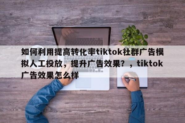 如何利用提高转化率tiktok社群广告模拟人工投放,提升广告效果?,tiktok广告效果怎么样