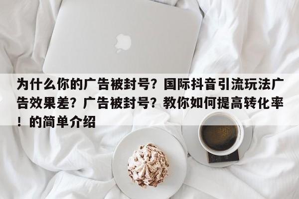 为什么你的广告被封号?国际抖音引流玩法广告效果差?广告被封号?教你如何提高转化率!的简单介绍