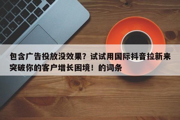 包含广告投放没效果?试试用国际抖音拉新来突破你的客户增长困境!的词条