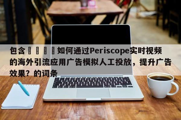 包含📣如何通过Periscope实时视频的海外引流应用广告模拟人工投放,提升广告效果?的词条