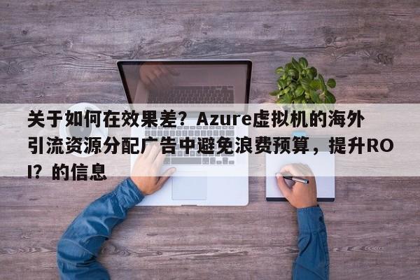 关于如何在效果差?Azure虚拟机的海外引流资源分配广告中避免浪费预算,提升ROI?的信息