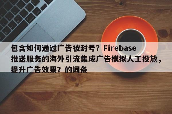 包含如何通过广告被封号？Firebase推送服务的海外引流集成广告模拟人工投放，提升广告效果？的词条