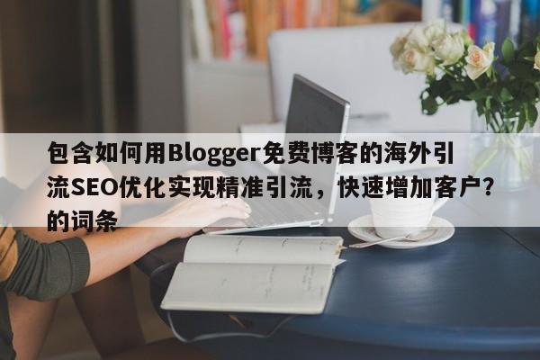 包含如何用Blogger免费博客的海外引流SEO优化实现精准引流，快速增加客户？的词条