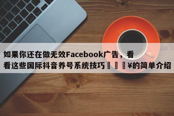 如果你还在做无效Facebook广告,看看这些国际抖音养号系统技巧💥的简单介绍
