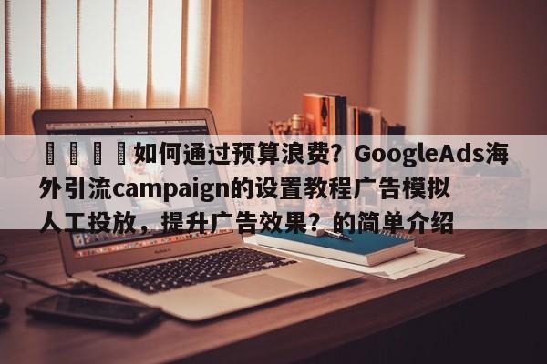 🎯如何通过预算浪费?GoogleAds海外引流campaign的设置教程广告模拟人工投放,提升广告效果?的简单介绍