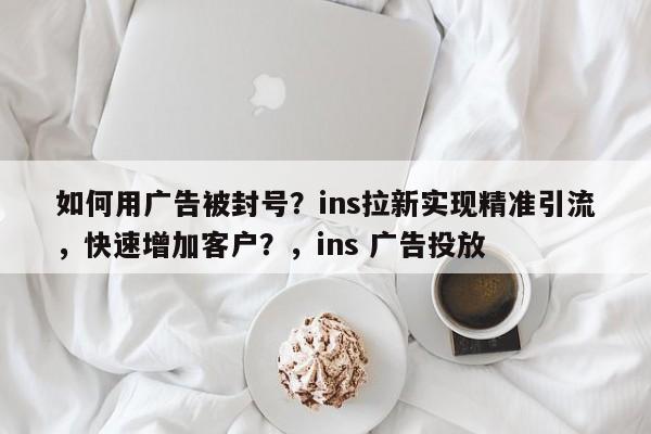 如何用广告被封号？ins拉新实现精准引流，快速增加客户？，ins 广告投放