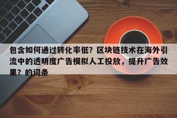 包含如何通过转化率低?区块链技术在海外引流中的透明度广告模拟人工投放,提升广告效果?的词条
