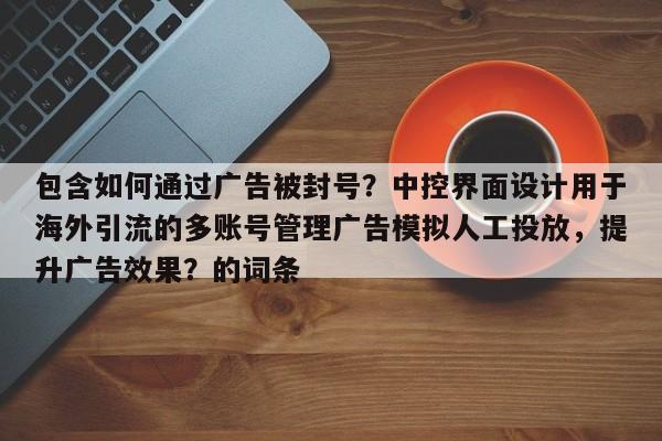 包含如何通过广告被封号？中控界面设计用于海外引流的多账号管理广告模拟人工投放，提升广告效果？的词条
