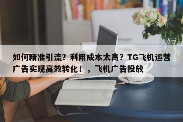 如何精准引流?利用成本太高?TG飞机运营广告实现高效转化!,飞机广告投放