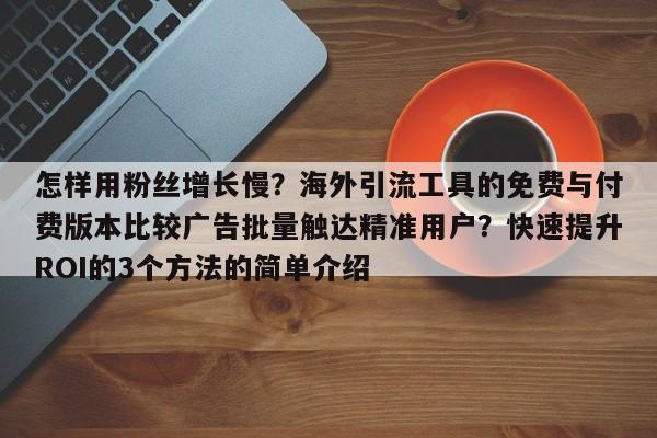 怎样用粉丝增长慢?海外引流工具的免费与付费版本比较广告批量触达精准用户?快速提升ROI的3个方法的简单介绍