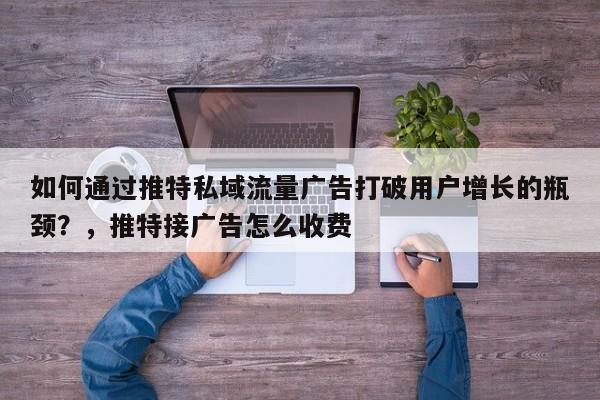 如何通过推特私域流量广告打破用户增长的瓶颈?,推特接广告怎么收费