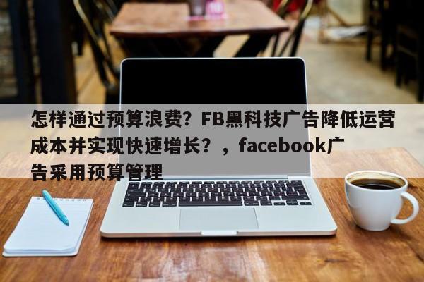 怎样通过预算浪费？FB黑科技广告降低运营成本并实现快速增长？，facebook广告采用预算管理