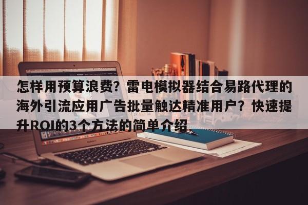 怎样用预算浪费?雷电模拟器结合易路代理的海外引流应用广告批量触达精准用户?快速提升ROI的3个方法的简单介绍