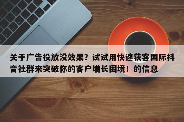 关于广告投放没效果？试试用快速获客国际抖音社群来突破你的客户增长困境！的信息