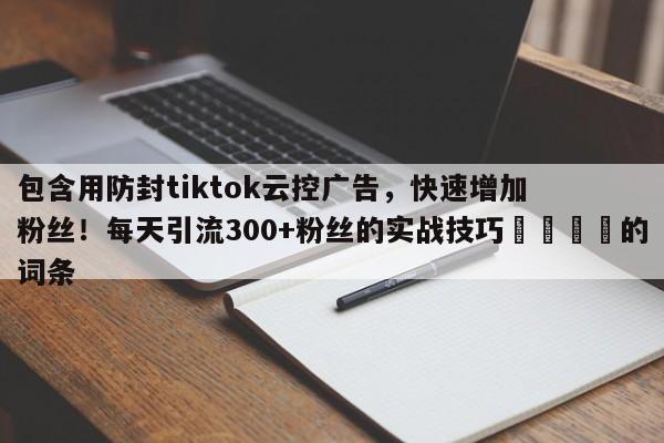 包含用防封tiktok云控广告，快速增加粉丝！每天引流300+粉丝的实战技巧🚀的词条