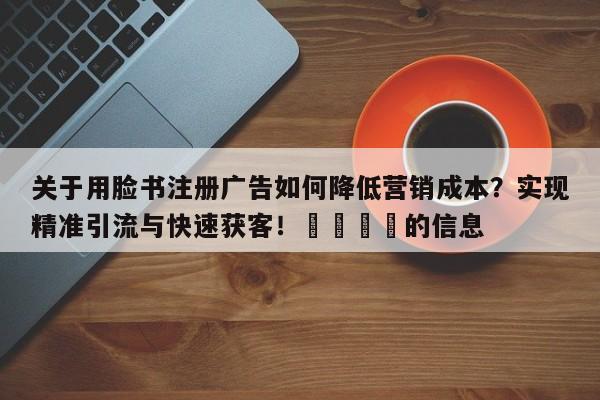 关于用脸书注册广告如何降低营销成本?实现精准引流与快速获客!🚀的信息