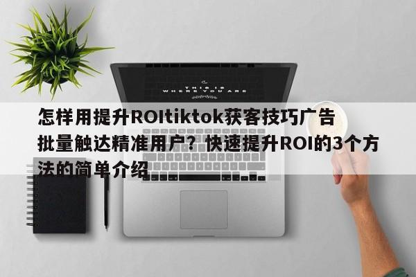 怎样用提升ROItiktok获客技巧广告批量触达精准用户?快速提升ROI的3个方法的简单介绍