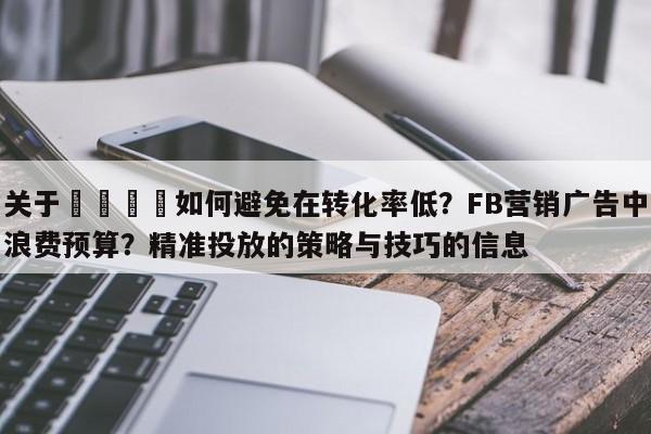 关于🎯如何避免在转化率低？FB营销广告中浪费预算？精准投放的策略与技巧的信息