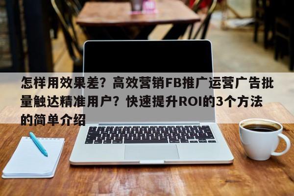 怎样用效果差?高效营销FB推广运营广告批量触达精准用户?快速提升ROI的3个方法的简单介绍