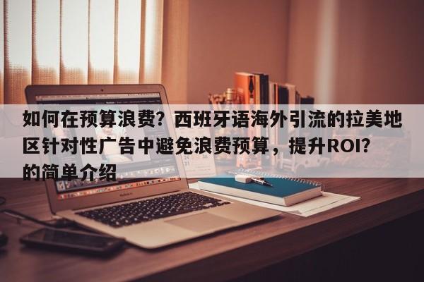 如何在预算浪费?西班牙语海外引流的拉美地区针对性广告中避免浪费预算,提升ROI?的简单介绍