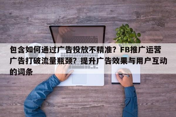 包含如何通过广告投放不精准？FB推广运营广告打破流量瓶颈？提升广告效果与用户互动的词条
