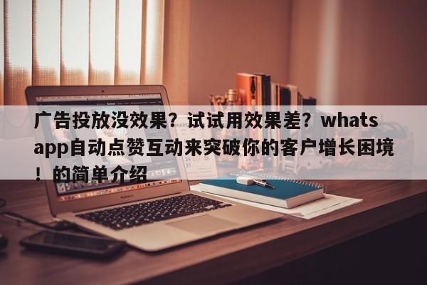 广告投放没效果?试试用效果差?whatsapp自动点赞互动来突破你的客户增长困境!的简单介绍