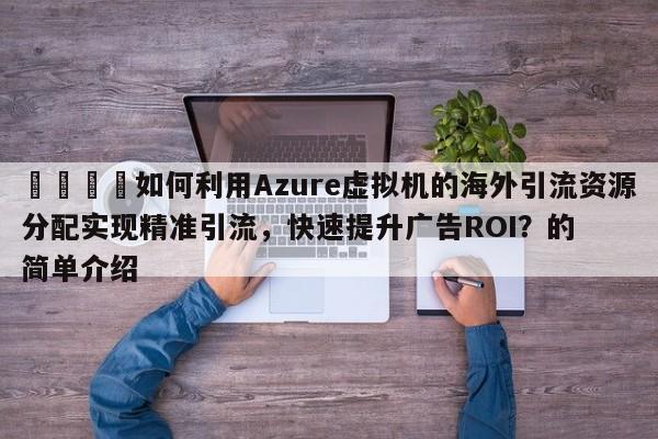 💡如何利用Azure虚拟机的海外引流资源分配实现精准引流,快速提升广告ROI?的简单介绍