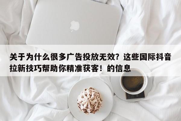 关于为什么很多广告投放无效?这些国际抖音拉新技巧帮助你精准获客!的信息