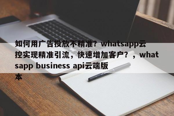 如何用广告投放不精准？whatsapp云控实现精准引流，快速增加客户？，whatsapp business api云端版本