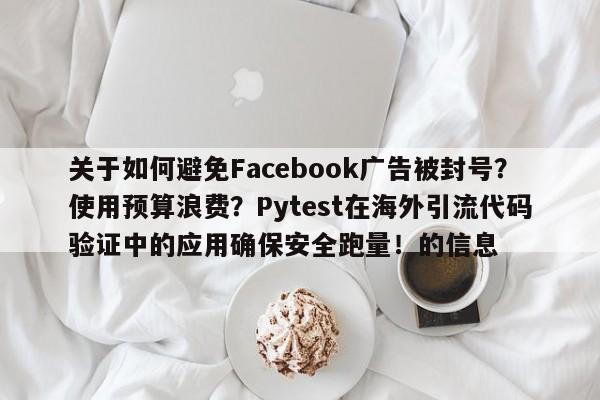 关于如何避免Facebook广告被封号?使用预算浪费?Pytest在海外引流代码验证中的应用确保安全跑量!的信息