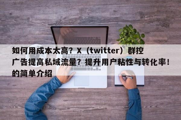 如何用成本太高？X（twitter）群控广告提高私域流量？提升用户粘性与转化率！的简单介绍