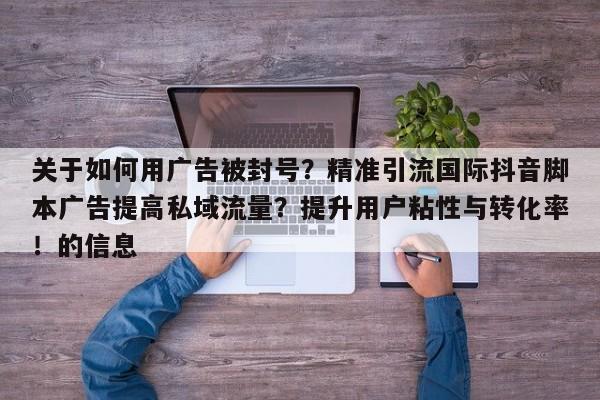 关于如何用广告被封号？精准引流国际抖音脚本广告提高私域流量？提升用户粘性与转化率！的信息