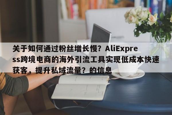 关于如何通过粉丝增长慢?AliExpress跨境电商的海外引流工具实现低成本快速获客,提升私域流量?的信息