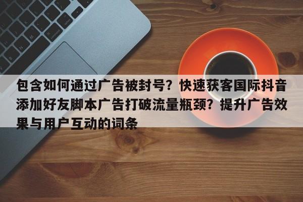 包含如何通过广告被封号？快速获客国际抖音添加好友脚本广告打破流量瓶颈？提升广告效果与用户互动的词条