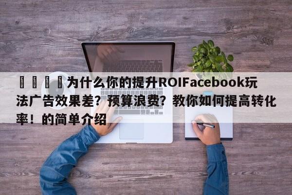 🚀为什么你的提升ROIFacebook玩法广告效果差？预算浪费？教你如何提高转化率！的简单介绍
