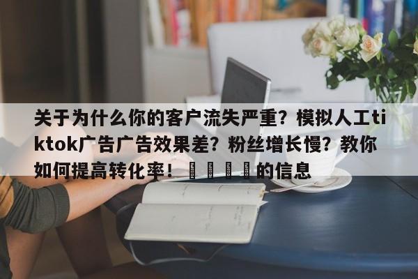 关于为什么你的客户流失严重?模拟人工tiktok广告广告效果差?粉丝增长慢?教你如何提高转化率!🚀的信息