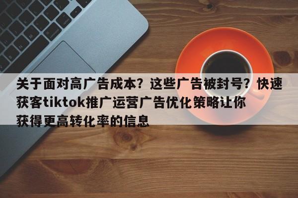 关于面对高广告成本?这些广告被封号?快速获客tiktok推广运营广告优化策略让你获得更高转化率的信息