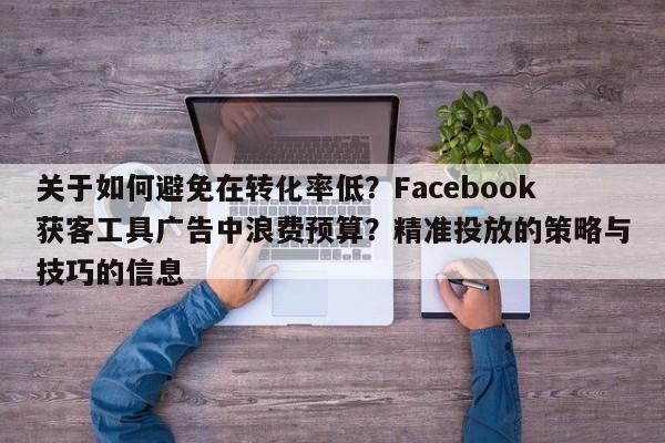 关于如何避免在转化率低?Facebook获客工具广告中浪费预算?精准投放的策略与技巧的信息